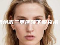 常州市三甲医院下眼袋术去除(常州第一人民医院烧伤整形科口碑实力对比速看)