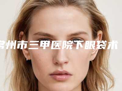 常州市三甲医院下眼袋术去除(常州第一人民医院烧伤整形科口碑实力对比速看)