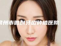常州市微创牙齿种植医院上榜名单top10名单专个精选（常州市微创牙齿种植口腔医院口碑没得挑）