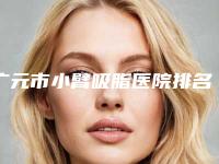 广元市小臂吸脂医院排名榜前十强评选出炉-广元市小臂吸脂整形医院