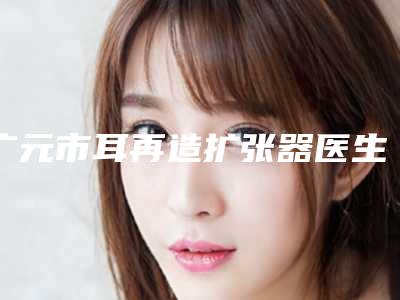 广元市耳再造扩张器医生上榜名单前十位哪位医-广元市耳再造扩张器整形医生