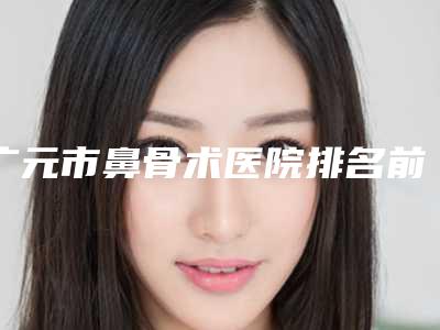 广元市鼻骨术医院排名前十名结果公布了-广元皇嘉柏兰医学美容诊所