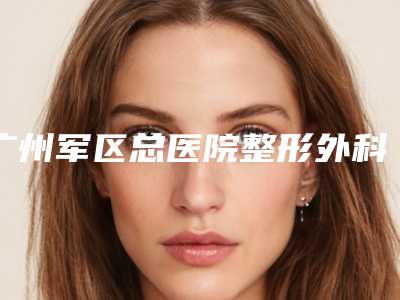 广州军区总医院整形外科价位表曝光2025-擅长项目nagata耳再造等