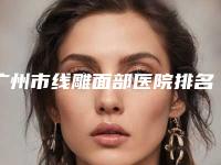 广州市线雕面部医院排名前十名口碑集合公开-广州市线雕面部整形医院