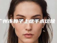 广州市脖子上痣手术切除的医院哪家好呢-广州市人民医院整形科年度口碑王