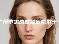 广州市黑炭娃娃医院前十名排名情况介绍-广州市人民医院医疗美容整形科与广州军区广州总医院整形外科技术首屈一指的好