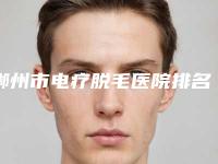 郴州市电疗脱毛医院排名top10机构名单发布（郴州市电疗脱毛整形医院）