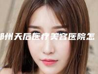 郑州天后医疗美容医院怎么样？机构口碑+收费在线看！