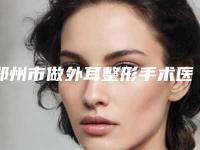 郑州市做外耳整形手术医院排行实力机构筛选(郑州市做外耳整形手术整形医院)