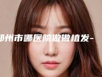 郑州市哪医院做做植发-郑州大学第二附属医院激光美容科注重正规和技术