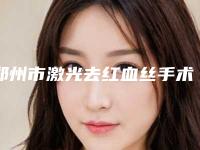 郑州市激光去红血丝手术2025价格优惠出示-郑州市激光去红血丝手术手术一次大概多少钱