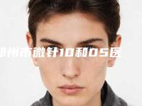 郑州市微针10和05医院在榜名单top10强靠谱介绍（郑州市微针10和05整形医院）