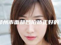 郑州市面部凹陷矫正好的整形医院(郑州市面部凹陷矫正医院排名前十强独个公布)