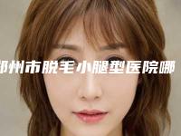 郑州市脱毛小腿型医院哪里好(郑州同乐医疗美容门诊部凭技术蝉联前几)