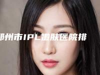 郑州市IPL嫩肤医院排名前七各有特色-郑州市第一人民医院医疗美容科与河南中医药大学第一附属医院整形美容医院超全合集