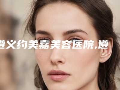 遵义约美嘉美容医院,遵义领朵皮肤管理中心看看哪一家更适合