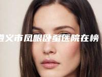 遵义市凤眼卧蚕医院在榜名单前十强有哪些呢（遵义市凤眼卧蚕整形医院）