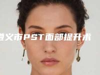 遵义市PST面部提升术价格表(费用)信息-遵义市PST面部提升术价格如何计算