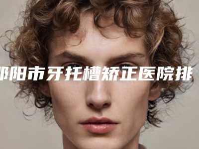 邵阳市牙托槽矫正医院排行当地口碑超好(邵东雅贝康口腔门诊部(和平社区店)点赞超过公立)