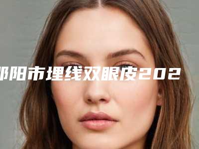 邵阳市埋线双眼皮2025价格表热心推荐-邵阳市埋线双眼皮大概要多少价格呢