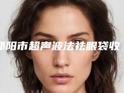邵阳市超声波法祛眼袋收费标准2025版新一览-邵阳市超声波法祛眼袋手术费用大概是多少钱