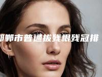 邯郸市普通拔残根残冠排行个个都是实力派医生_来选-邯郸市普通拔残根残冠口腔医生