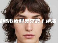 邯郸市齿科美牙冠上榜清单top10都是这些-邯郸市齿科美牙冠口腔医生