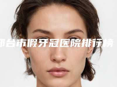 邢台市假牙冠医院排行榜top10全新揭晓(邢台市假牙冠口腔医院公立对比值得一看)