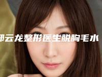 邢云龙整形医生脱胸毛水平怎么样脱胸毛案例口碑评价技术实力揭晓
