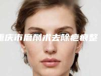 重庆市磨削术去除疤痕整形医院(重庆东上医疗美容门诊雄踞前三)