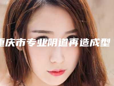 重庆市专业阴道再造成型医生哪几个技术好-重庆市阴道再造成型专家排行榜前十强哪个更正规