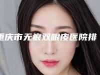 重庆市无痕双眼皮医院排行前十深度评测（重庆市无痕双眼皮整形医院）