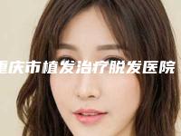 重庆市植发治疗脱发医院综合实力前十位口碑排行口碑上榜（重庆市植发治疗脱发整形医院）