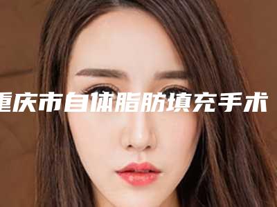 重庆市自体脂肪填充手术医生前十排行解读必看-童明德医生技术超棒