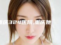 重庆324医院,重庆她范儿医疗美容门诊部各方技术和审美在线PK