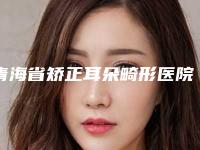 青海省矫正耳朵畸形医院推荐：矫正耳朵畸形医院前30佳口碑高的医美