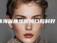 青海省康乐医院口腔科好吗[青海省康乐医院口腔科好吗知乎]