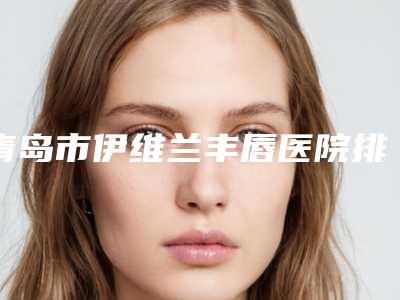 青岛市伊维兰丰唇医院排名前十强医美单-青岛市伊维兰丰唇整形医院