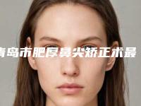 青岛市肥厚鼻尖矫正术最好的整形医院(青岛市中心医院不吹不黑看一看)