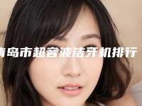 青岛市超音波洁牙机排行前十佳分享-青岛市超音波洁牙机口腔医生