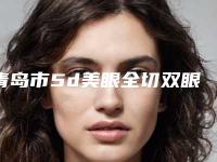 青岛市5d美眼全切双眼皮医院排名前10干货分享（青岛市5d美眼全切双眼皮整形医院）