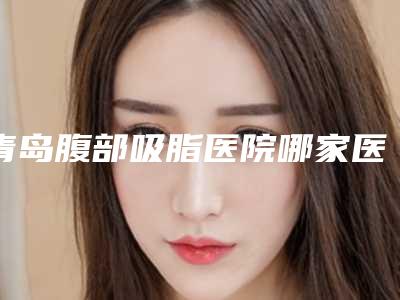 青岛腹部吸脂医院哪家医生厉害(青岛腹部吸脂医院哪家医生厉害些)