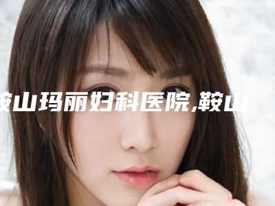 鞍山玛丽妇科医院,鞍山英威医疗美容门诊部技术口碑一对一了解