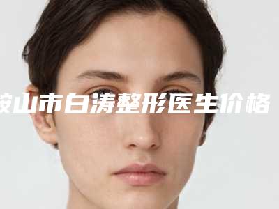 鞍山市白涛整形医生价格(价目)表总览