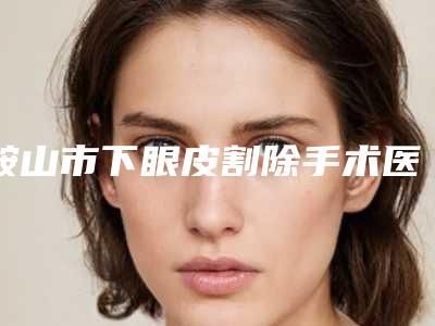 鞍山市下眼皮割除手术医生排名榜前十佳榜单详解-鞍山市下眼皮割除手术整形医生