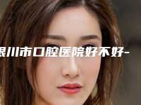 银川市口腔医院好不好-价位表优惠活动一览
