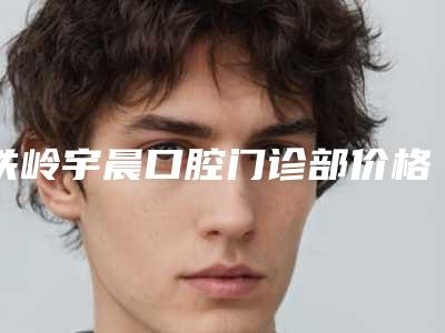 铁岭宇晨口腔门诊部价格表热门火爆一览-微创根管价钱大约是多少
