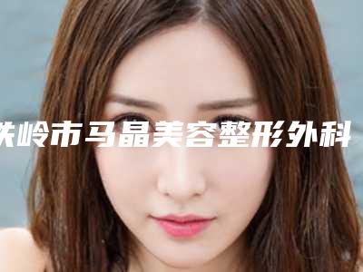 铁岭市马晶美容整形外科诊所价位表2025公示附下颌角抽脂案例