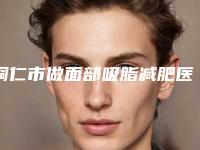 铜仁市做面部吸脂减肥医院排行榜前十名专家资深点评（铜仁华美医疗美容整形门诊部排名靠前的医生名单）