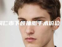 铜仁市下颌抽脂手术价位表特色项目正版-铜仁市下颌抽脂手术手术费用怎样